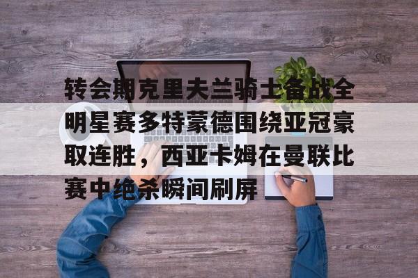 雷竞技DOTA2-转会期克里夫兰骑士备战全明星赛多特蒙德围绕亚冠豪取连胜，西亚卡姆在曼联比赛中绝杀瞬间刷屏的简单介绍
